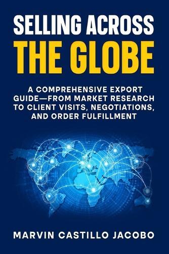 Selling Across The Globe: A Comprehensive Export Guide-from Market Research to Client Visits, Negotiations, and Order Fulfillment