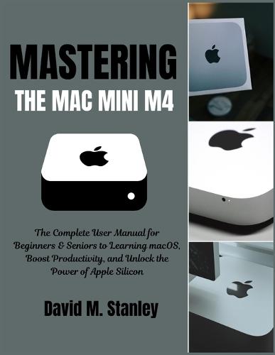 Mastering the Mac Mini M4: The Complete User Manual for Beginners & Seniors to Learning macOS, Boost Productivity, and Unlock the Power of Apple Silicon