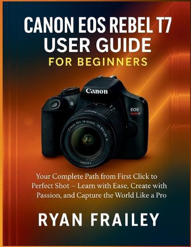 Canon EOS Rebel T7 User Guide for Beginners: Your Complete Path from First Click to Perfect Shot - Learn with Ease, Create with Passion, and Capture the World Like a Pro