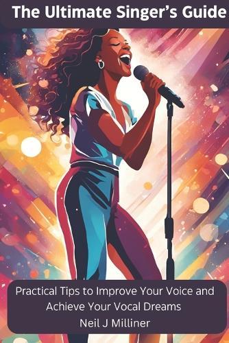 The Ultimate Singer's Guide: Practical Tips To Improve Your Voice and Achieve Your Vocal Dreams