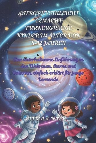 Astrophysikleicht Gemacht Fürneugierige Kinder Im Alter Von 8-12 Jahren: Eine unterhaltsame Einführung in den Weltraum, Sterne und Galaxien, einfach erklärt für junge Lernende