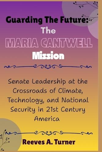 Guarding the Future: The Maria Cantwell Mission: Senate Leadership at the Crossroads of Climate, Technology, and National Security in 21st Century America