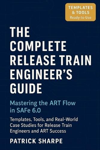 The Complete Release Train Engineer's Guide Mastering the ART Flow In SAFe 6.0: Templates, Tools, and Real-World Case Studies For Release Train Engineers And ART Success