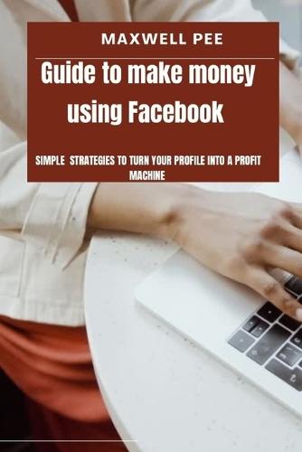 Guide to make money using Facebook: Simple strategies to turn your profile into a profit machine