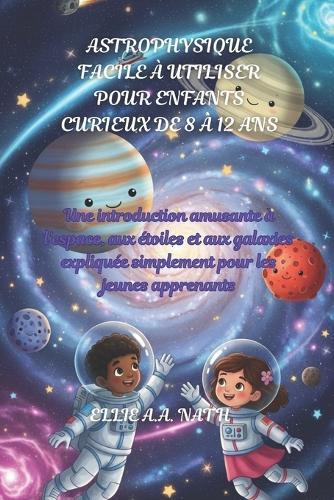Astrophysique Facile À Utiliser Pour Enfants Curieux de 8 À 12 ANS: Une introduction amusante à l'espace, aux étoiles et aux galaxies expliquée simplement pour les jeunes apprenants