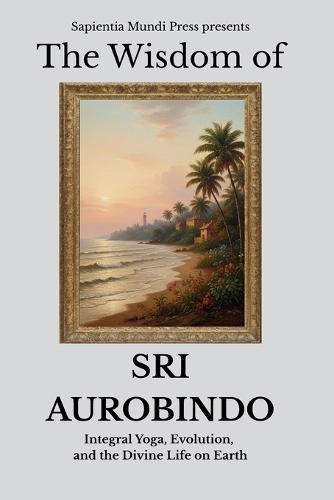 The Wisdom of Sri Aurobindo: Integral Yoga, Evolution, and the Divine Life on Earth