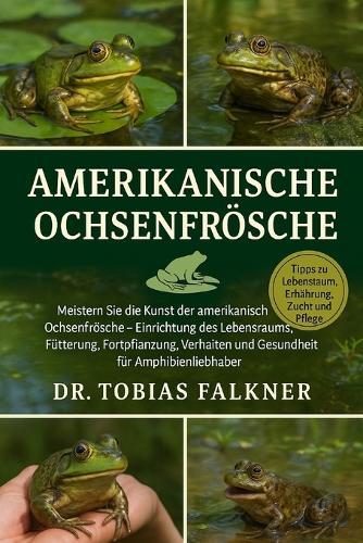 Amerikanische Ochsenfrösche: Meistern Sie die Kunst der amerikanischen Ochsenfrösche - Einrichtung des Lebensraums, Fütterung, Fortpflanzung, Verhalten und Gesundheit für Amphibienliebhaber