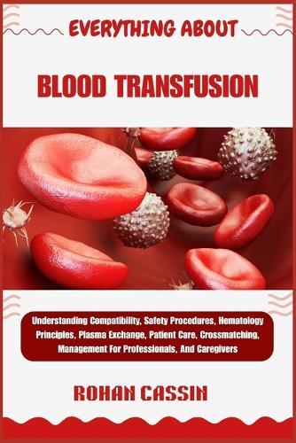 Everything about Blood Transfusion: Understanding Compatibility, Safety Procedures, Hematology Principles, Plasma Exchange, Patient Care, Crossmatching, Management For Professionals, And Caregivers