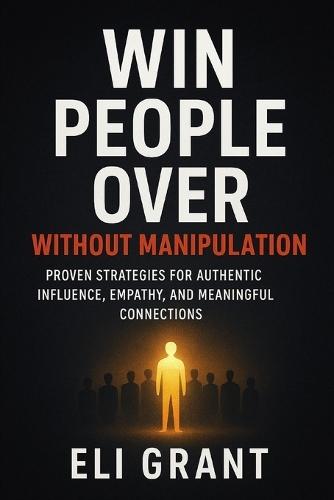 Win People Over Without Manipulation: Proven Strategies for Authentic Influence, Empathy, and Meaningful Connections