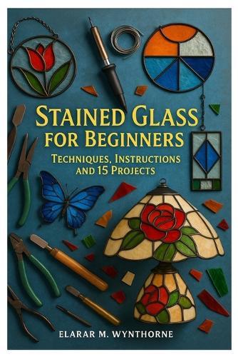 Stained Glass For Beginners: Techniques, Instructions And 15 Projects: Master The Art Of Stained Glass: A Complete Beginner's Guide To Cutting, Foiling, And Soldering With Creative Home Projects