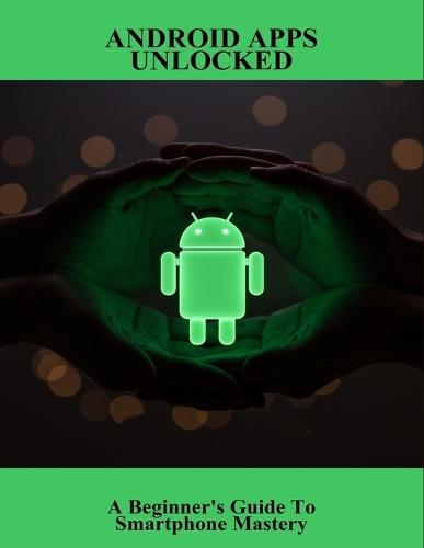 Android Apps Unlocked: A Beginner'S Guide To Smartphone Mastery