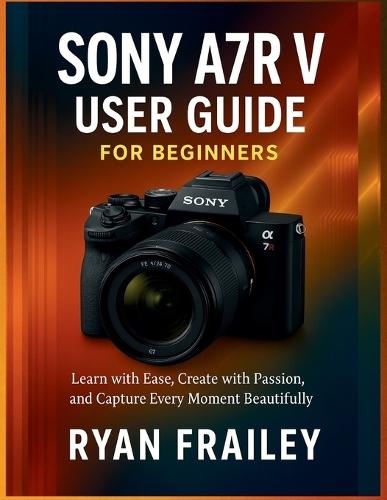 Sony A7R V User Guide for Beginners: Learn with Ease, Create with Passion, and Capture Every Moment Beautifully