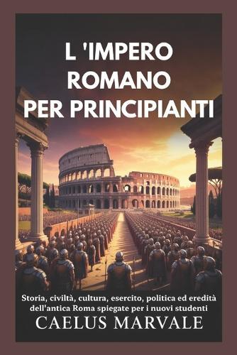 L 'Impero Romano Per Principianti: Storia, civiltà, cultura, esercito, politica ed eredità dell'antica Roma spiegate per i nuovi studenti