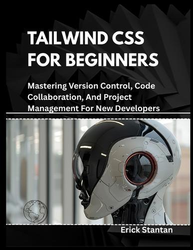 Tailwind CSS for Beginners: Mastering Version Control, Code Collaboration, And Project Management For New Developers