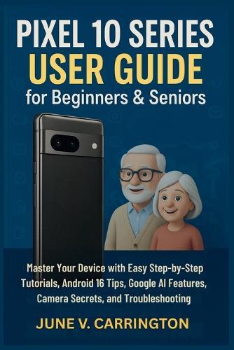 Pixel 10 Series User Guide for Beginners & Seniors: Master Your Device with Easy Step-by-Step Tutorials, Android 16 Tips, Google AI Features, Camera Secrets, and Troubleshooting