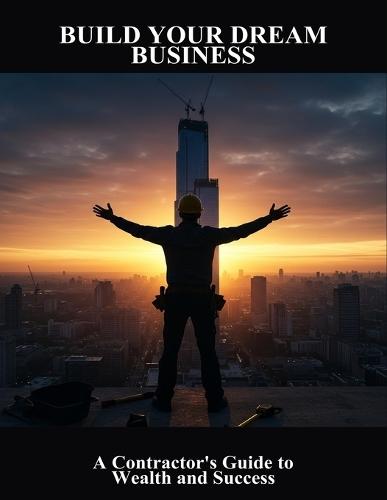 Build Your Dream Business: A Contractor'S Guide To Wealth And Success