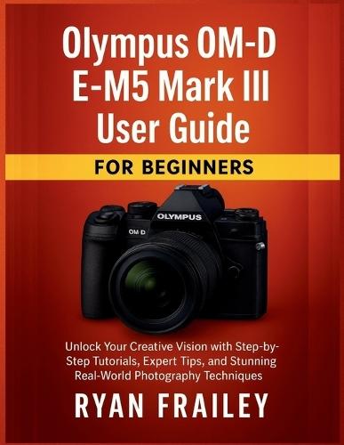 Olympus OM-D E-M5 Mark III User Guide for Beginners: Unlock Your Creative Vision with Step-by-Step Tutorials, Expert Tips, and Stunning Real-World Photography Techniques