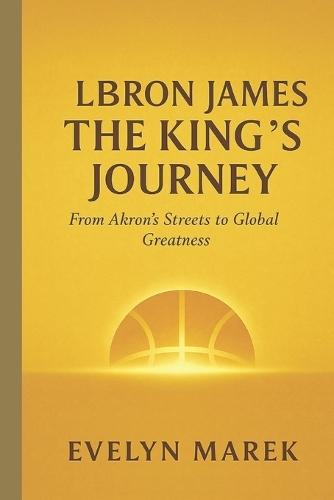 LeBron James: The King's Journey: From Akron's Streets to Global Greatness