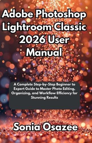Adobe Photoshop Lightroom Classic 2026 User Manual: A Complete Step-by-Step Beginner to Expert Guide to Master Photo Editing, Organizing, and Workflow Efficiency for Stunning Results