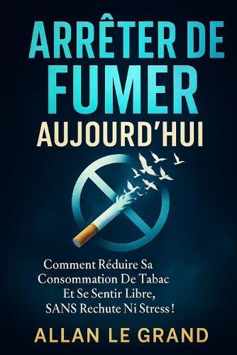 Arrêter de Fumer Aujourd'hui: Comment réduire sa consommation de tabac et se sentir libre, SANS rechute ni stress !
