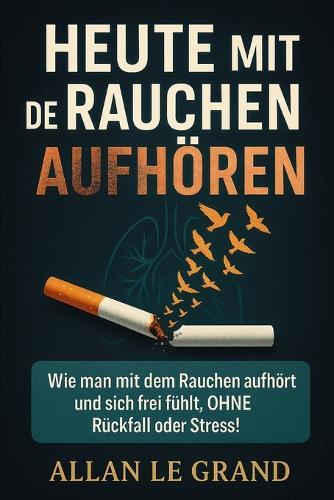 Heute Mit Dem Rauchen Aufhören: Wie man mit dem Rauchen aufhört und sich frei fühlt, OHNE Rückfall oder Stress!