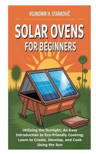 Solar Ovens for Beginners: Utilizing the Sunlight; An Easy Introduction to Eco-Friendly Cooking; Learn to Create, Develop, and Cook Using the Sun