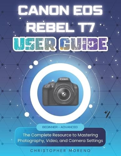 Canon EOS Rebel T7 User Guide: The Complete Resource to Mastering Photography, Video, and Camera Settings