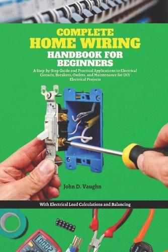 Complete Home Wiring Handbook for Beginners: A Step-by-Step Guide and Practical Applications to Electrical Circuits, Breakers, Outlets, and Maintenance for DIY Electrical Projects with Load Calculatio
