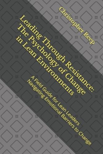 Leading Through Resistance: The Psychology of Change in Lean Environments: A Field Guide for Lean Leaders Navigating Emotional Barriers to Change