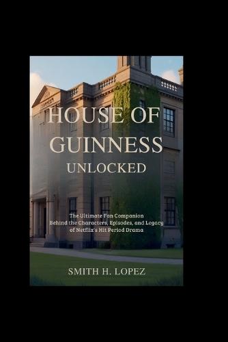 House of Guinness Unlocked: The Ultimate Fan Companion - Behind the Characters, Episodes, and Legacy of Netflix's Hit Period Drama