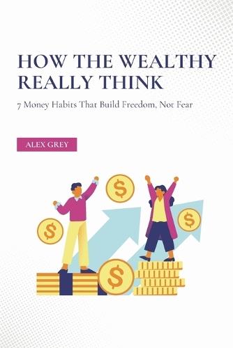 How the Wealthy Really Think: 7 Money Habits That Build Freedom, Not Fear