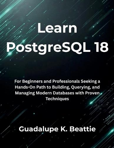Learn PostgreSQL 18: For Beginners and Professionals Seeking a Hands-On Path to Building, Querying, and Managing Modern Databases with Proven Techniques