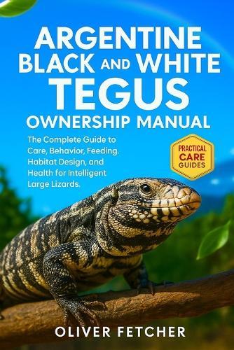 Argentine Black and White Tegus Ownership Manual: The Complete Guide to Care, Behavior, Feeding, Habitat Design, and Health for Intelligent Large Lizards