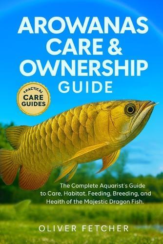 Arowanas Care & Ownership Guide: The Complete Aquarist's Guide to Care, Habitat, Feeding, Breeding, and Health of the Majestic Dragon Fish