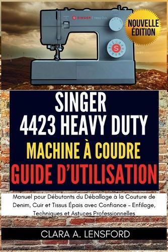 Singer Heavy Duty 4423 Machine à Coudre Guide d'Utilisation: Manuel pour Débutants du Déballage à la Couture de Denim, Cuir et Tissus Épais avec Confiance - Enfilage, Techniques et Astuces Professionnelles