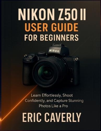 Nikon Z50 II User Guide for Beginners: Learn Effortlessly, Shoot Confidently, and Capture Stunning Photos Like a Pro