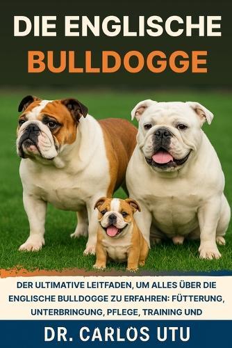 Die Englische Bulldogge: Der ultimative Leitfaden, um alles über die Englische Bulldogge zu erfahren: Fütterung, Unterbringung, Pflege, Training und Bewegung