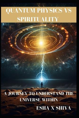 Quantum Physics Vs Spirituality: A Journey to Understand the Universe Within: How Science and Ancient Wisdom Reveal the Deeper Truth About Reality and Consciousness