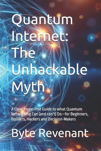 Quantum Internet: The Unhackable Myth: A Clear, Hype-free Guide to what Quantum Networking Can (and can't) Do-for Beginners, Builders, Hackers and Decision-Makers