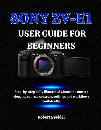 Sony Zv-E1 User Guide for Beginners: Step-by-step Fully illustrated Manual to master vlogging camera controls, settings and workflows confidently