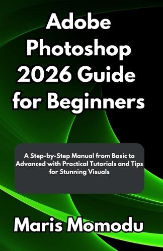 Adobe Photoshop 2026 Guide for Beginners: A Step-by-Step Manual from Basic to Advanced with Practical Tutorials and Tips for Stunning Visuals