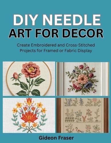 DIY Needle Art for Decor: Create Embroidered and Cross-Stitched Projects for Framed or Fabric Display