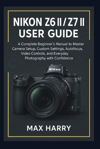Nikon Z6 II / Z7 II User Guide: A Complete Beginner's Manual to Master Camera Setup, Custom Settings, Autofocus, Video Controls, and Everyday Photography with Confidence