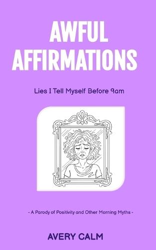 Awful Affirmations: Lies I Tell Myself Before 9 A.M.: A Parody of Positivity and Other Morning Myths