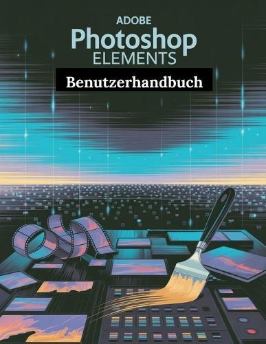 Adobe Photoshop Elements Benutzerhandbuch: Ein Schritt-für-Schritt-Handbuch für Anfänger und Fortgeschrittene, das wichtige Kamerafunktionen, kreative Techniken, Tipps, Tricks und mühelose
