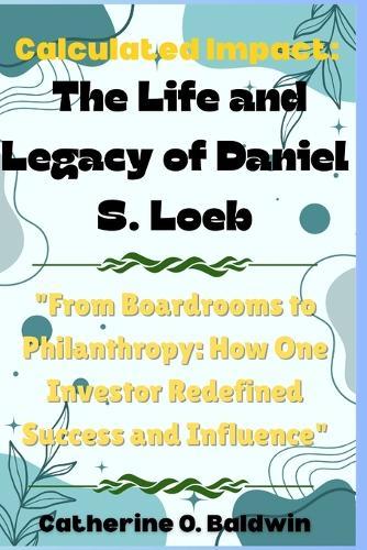 Calculated Impact: The Life and Legacy of Daniel S. Loeb: ""From Boardrooms to Philanthropy: How One Investor Redefined Success and Influence""