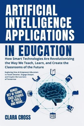Artificial Intelligence Applications in Education: How Smart Technologies Are Revolutionizing the Way We Teach, Learn, and Create the Classrooms of the Future