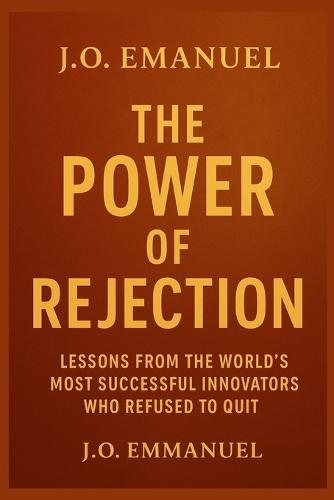 The Power of Rejection: Turning Failure Into Fuel for Greatness: Lessons from the World's Most Successful Innovators Who Refused to Quit