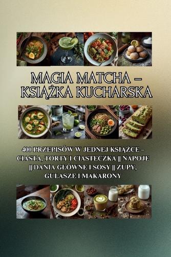 Magia Matcha - książka kucharska: 400 przepisów w jednej książce - ciasta, torty i ciasteczka Napoje Dania glówne i sosy Zupy, gulasze i makarony