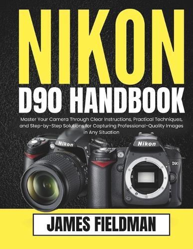 Nikon D90 Handbook: Master Your Camera Through Clear Instructions, Practical Techniques, and Step-by-Step Solutions for Capturing Professional-Quality Images in Any Situation